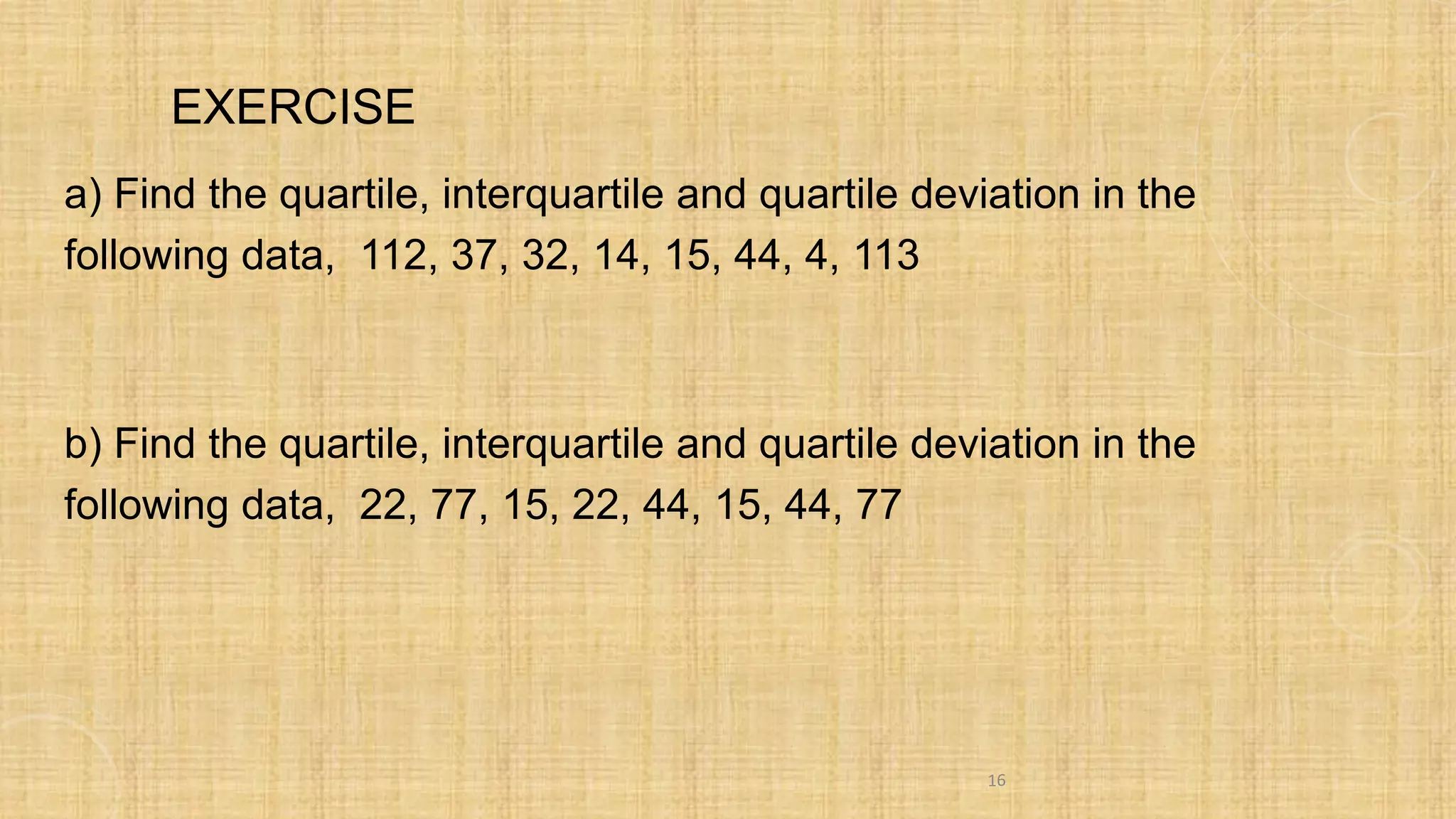 EXERCISE
a) Find the quartile, interquartile and quartile deviation in the
following data, 112, 37, 32, 14, 15, 44, 4, 113
b) Find the quartile, interquartile and quartile deviation in the
following data, 22, 77, 15, 22, 44, 15, 44, 77
16
 