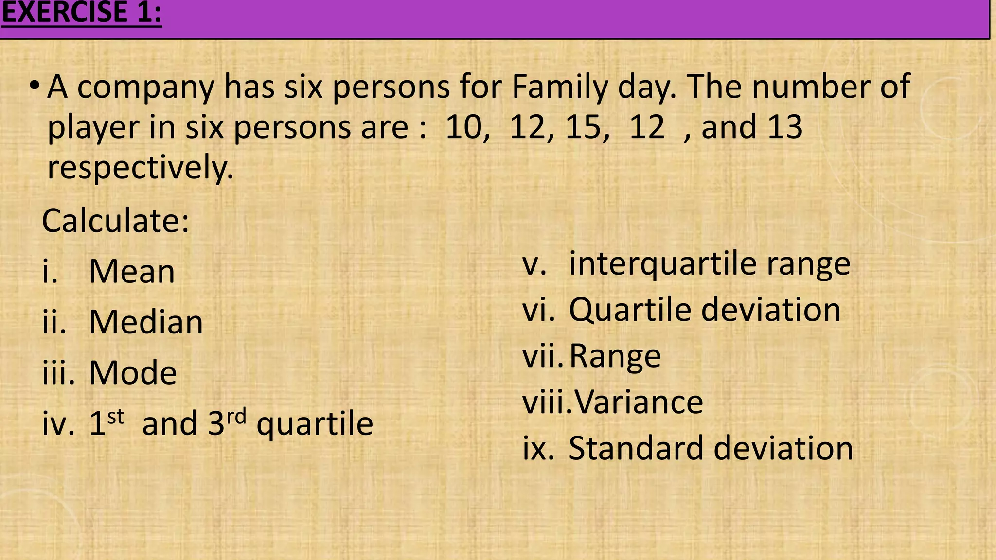 EXERCISE 1:
• A company has six persons for Family day. The number of
player in six persons are : 10, 12, 15, 12 , and 13
respectively.
Calculate:
i. Mean
ii. Median
iii. Mode
iv. 1st and 3rd quartile
v. interquartile range
vi. Quartile deviation
vii.Range
viii.Variance
ix. Standard deviation
 