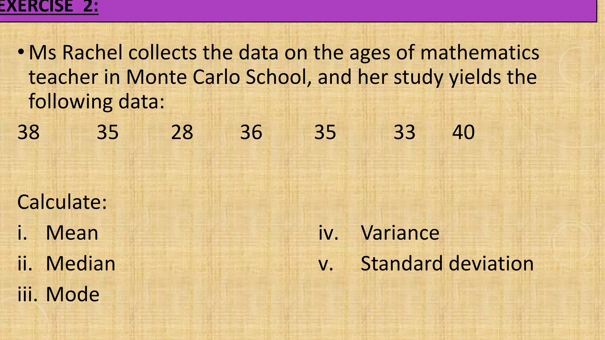 EXERCISE 2:
• Ms Rachel collects the data on the ages of mathematics
teacher in Monte Carlo School, and her study yields the
following data:
38 35 28 36 35 33 40
Calculate:
i. Mean
ii. Median
iii. Mode
iv. Variance
v. Standard deviation
 