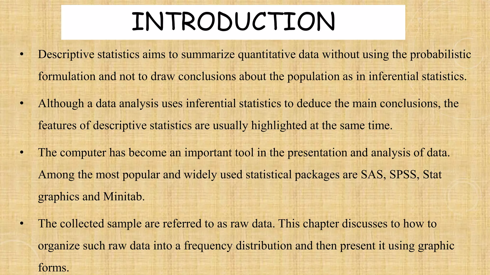 • Descriptive statistics aims to summarize quantitative data without using the probabilistic
formulation and not to draw conclusions about the population as in inferential statistics.
• Although a data analysis uses inferential statistics to deduce the main conclusions, the
features of descriptive statistics are usually highlighted at the same time.
• The computer has become an important tool in the presentation and analysis of data.
Among the most popular and widely used statistical packages are SAS, SPSS, Stat
graphics and Minitab.
• The collected sample are referred to as raw data. This chapter discusses to how to
organize such raw data into a frequency distribution and then present it using graphic
forms.
INTRODUCTION
 