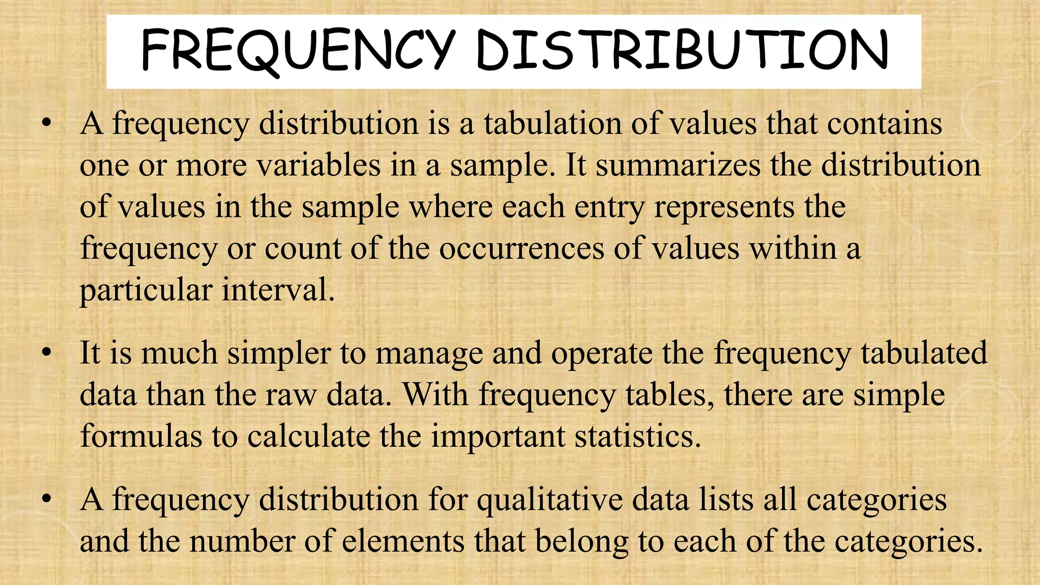 • A frequency distribution is a tabulation of values that contains
one or more variables in a sample. It summarizes the distribution
of values in the sample where each entry represents the
frequency or count of the occurrences of values within a
particular interval.
• It is much simpler to manage and operate the frequency tabulated
data than the raw data. With frequency tables, there are simple
formulas to calculate the important statistics.
• A frequency distribution for qualitative data lists all categories
and the number of elements that belong to each of the categories.
FREQUENCY DISTRIBUTION
 