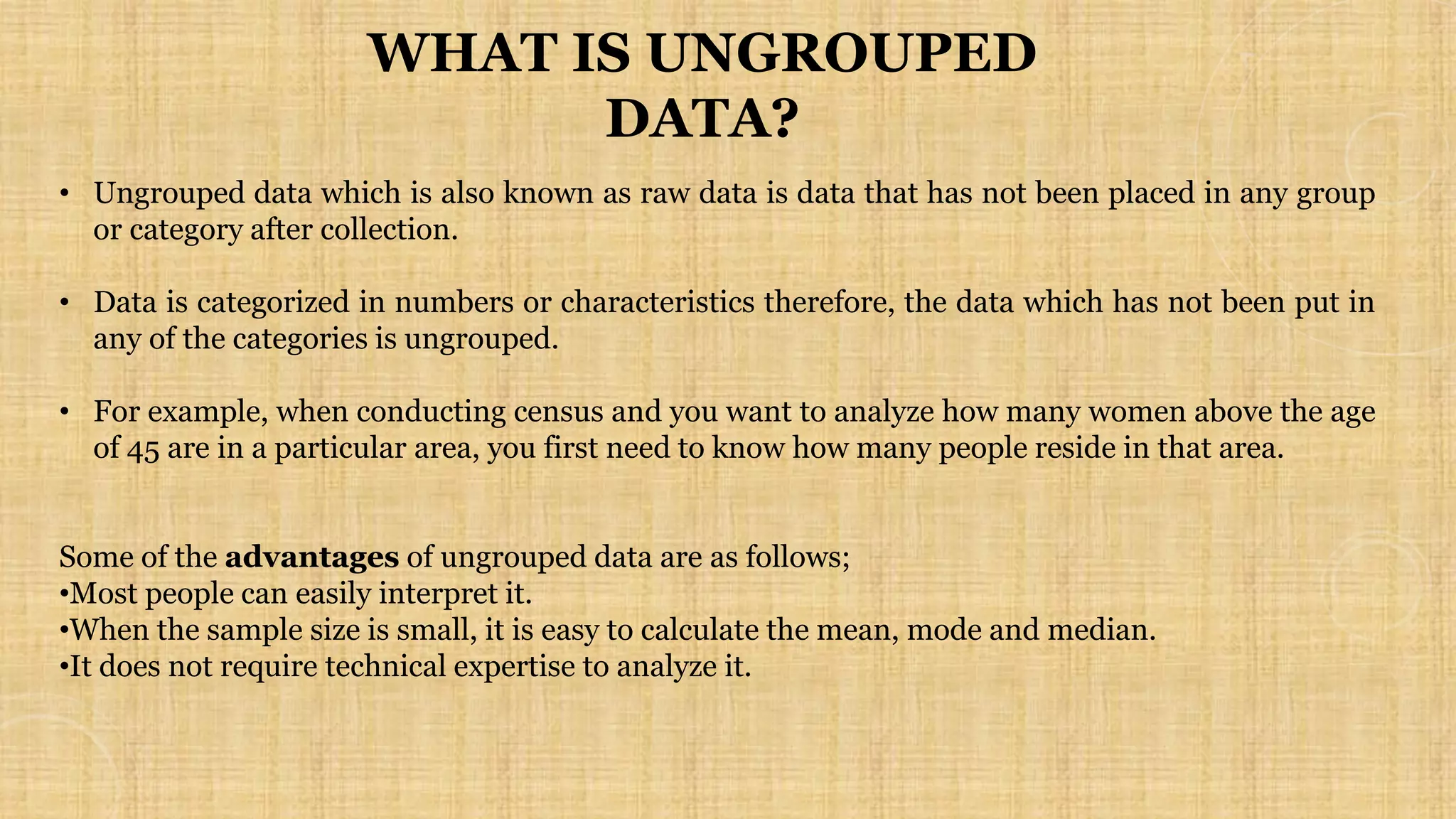 • Ungrouped data which is also known as raw data is data that has not been placed in any group
or category after collection.
• Data is categorized in numbers or characteristics therefore, the data which has not been put in
any of the categories is ungrouped.
• For example, when conducting census and you want to analyze how many women above the age
of 45 are in a particular area, you first need to know how many people reside in that area.
Some of the advantages of ungrouped data are as follows;
•Most people can easily interpret it.
•When the sample size is small, it is easy to calculate the mean, mode and median.
•It does not require technical expertise to analyze it.
WHAT IS UNGROUPED
DATA?
 