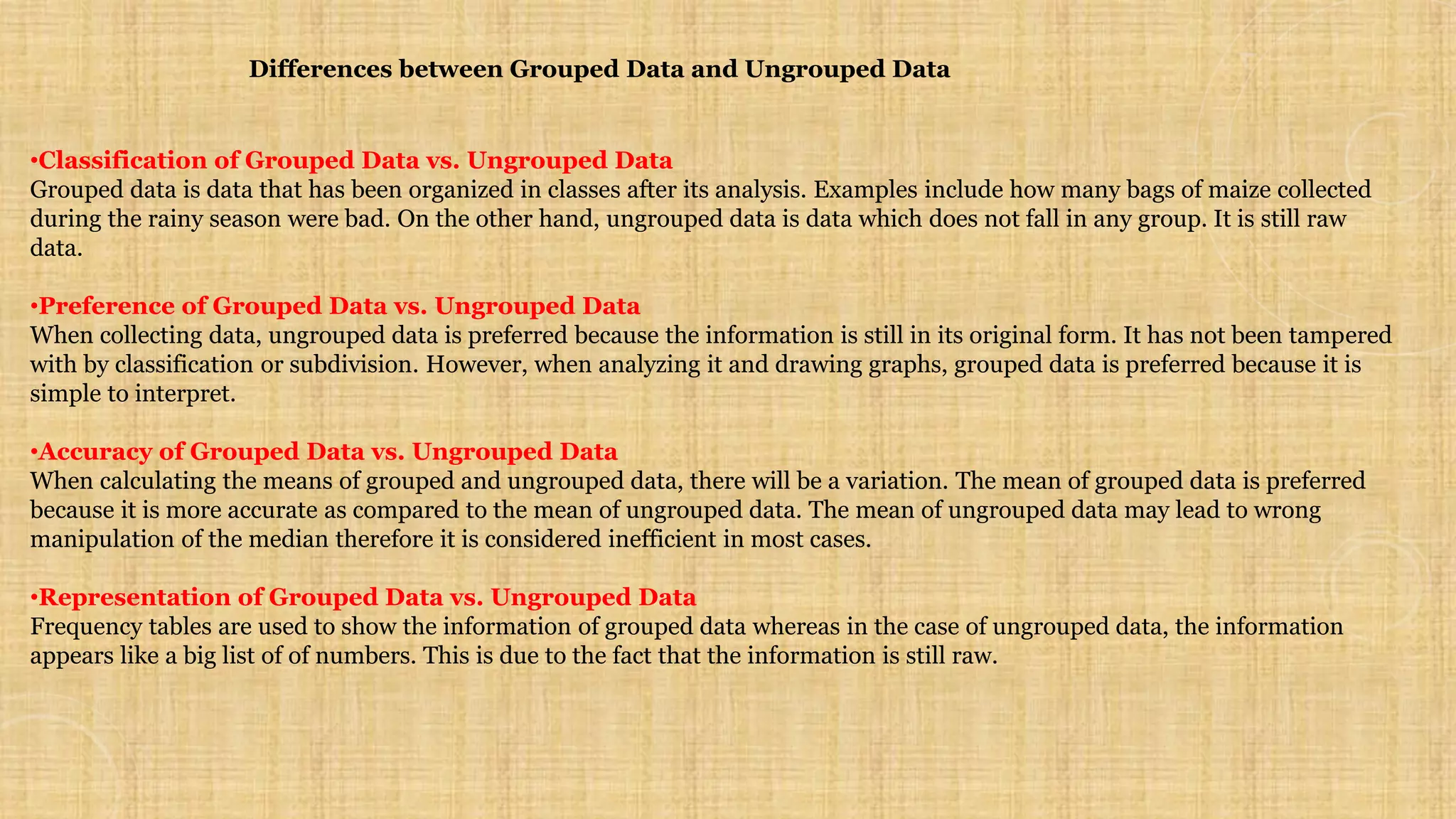 Differences between Grouped Data and Ungrouped Data
•Classification of Grouped Data vs. Ungrouped Data
Grouped data is data that has been organized in classes after its analysis. Examples include how many bags of maize collected
during the rainy season were bad. On the other hand, ungrouped data is data which does not fall in any group. It is still raw
data.
•Preference of Grouped Data vs. Ungrouped Data
When collecting data, ungrouped data is preferred because the information is still in its original form. It has not been tampered
with by classification or subdivision. However, when analyzing it and drawing graphs, grouped data is preferred because it is
simple to interpret.
•Accuracy of Grouped Data vs. Ungrouped Data
When calculating the means of grouped and ungrouped data, there will be a variation. The mean of grouped data is preferred
because it is more accurate as compared to the mean of ungrouped data. The mean of ungrouped data may lead to wrong
manipulation of the median therefore it is considered inefficient in most cases.
•Representation of Grouped Data vs. Ungrouped Data
Frequency tables are used to show the information of grouped data whereas in the case of ungrouped data, the information
appears like a big list of of numbers. This is due to the fact that the information is still raw.
 