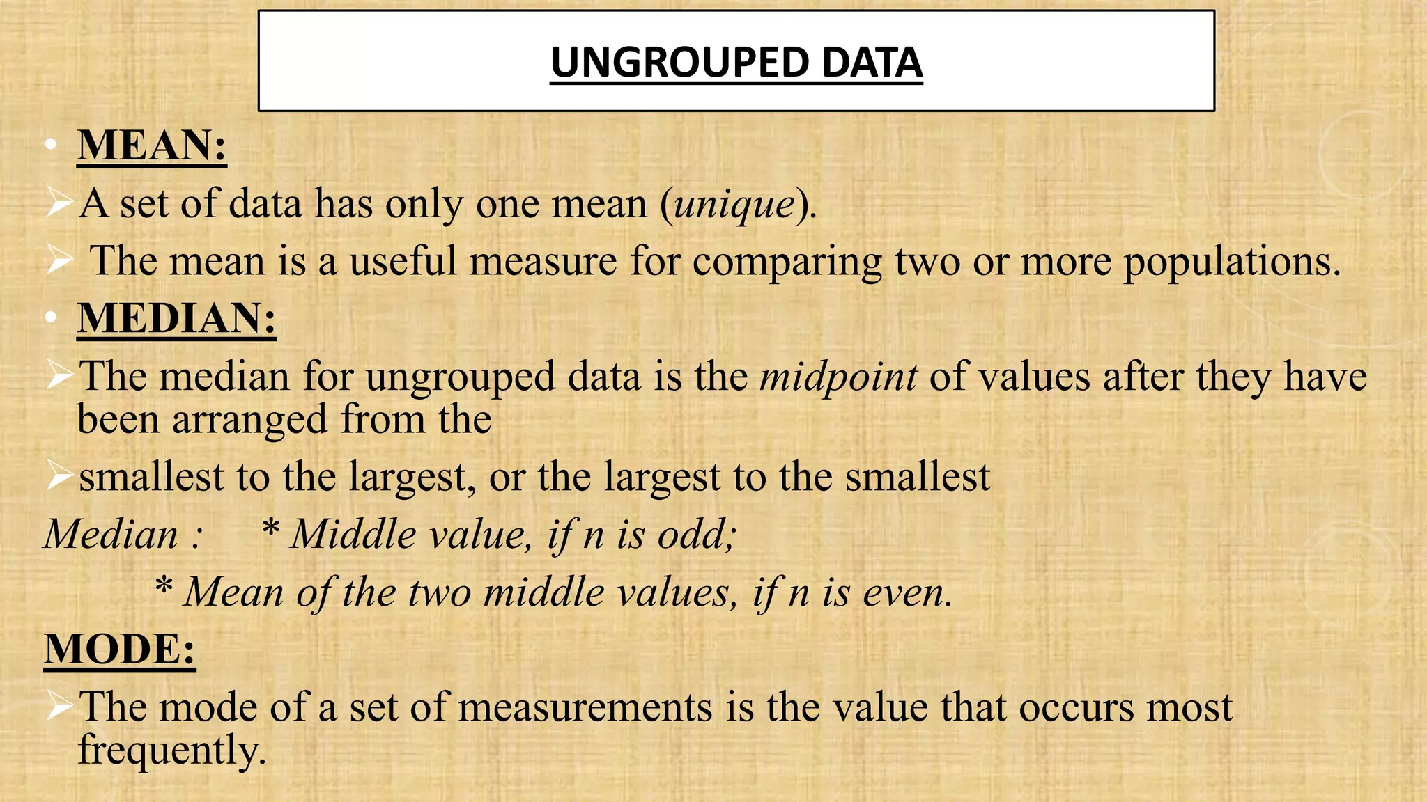 UNGROUPED DATA
• MEAN:
➢A set of data has only one mean (unique).
➢ The mean is a useful measure for comparing two or more populations.
• MEDIAN:
➢The median for ungrouped data is the midpoint of values after they have
been arranged from the
➢smallest to the largest, or the largest to the smallest
Median : * Middle value, if n is odd;
* Mean of the two middle values, if n is even.
MODE:
➢The mode of a set of measurements is the value that occurs most
frequently.
 