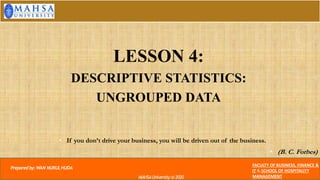 • If you don’t drive your business, you will be driven out of the business.
• (B. C. Forbes)
Preparedby:WAN NURULHUDA
FACULTY OF BUSINESS, FINANCE &
IT & SCHOOL OF HOSPITALITY
MANAGEMENT
MAHSAUniversity @2020
LESSON 4:
DESCRIPTIVE STATISTICS:
UNGROUPED DATA