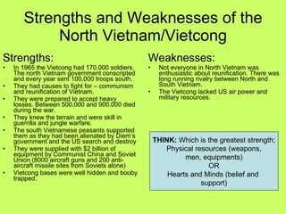 Strengths and Weaknesses of the North Vietnam/Vietcong Strengths: In 1965 the Vietcong had 170.000 soldiers.  The north Vietnam government conscripted and every year sent 100,000 troops south. They had causes to fight for – communism and reunification of Vietnam. They were prepared to accept heavy losses. Between 500,000 and 900,000 died during the war. They knew the terrain and were skill in guerrilla and jungle warfare. The south Vietnamese peasants supported them as they had been alienated by Diem’s government and the US search and destroy They were supplied with $2 billion of equipment by Communist China and Soviet Union (8000 aircraft guns and 200 anti-aircraft missile sites from Soviets alone) Vietcong bases were well hidden and booby trapped. Weaknesses: Not everyone in North Vietnam was enthusiastic about reunification. There was long running rivalry between North and South Vietnam. The Vietcong lacked US air power and military resources. THINK:  Which is the greatest strength; Physical resources (weapons, men, equipments) OR Hearts and Minds (belief and  support) 