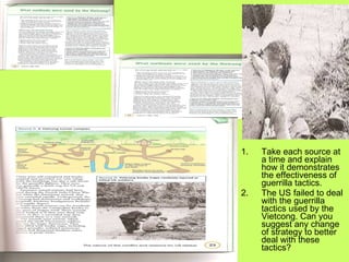 Take each source at a time and explain how it demonstrates the effectiveness of guerrilla tactics. The US failed to deal with the guerrilla tactics used by the Vietcong. Can you suggest any change of strategy to better deal with these tactics?  