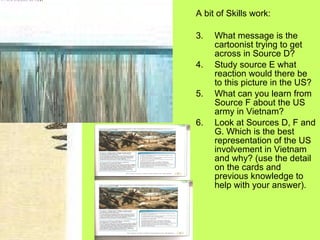 A bit of Skills work: What message is the cartoonist trying to get across in Source D? Study source E what reaction would there be to this picture in the US? What can you learn from Source F about the US army in Vietnam? Look at Sources D, F and G. Which is the best representation of the US involvement in Vietnam and why? (use the detail on the cards and previous knowledge to help with your answer). 
