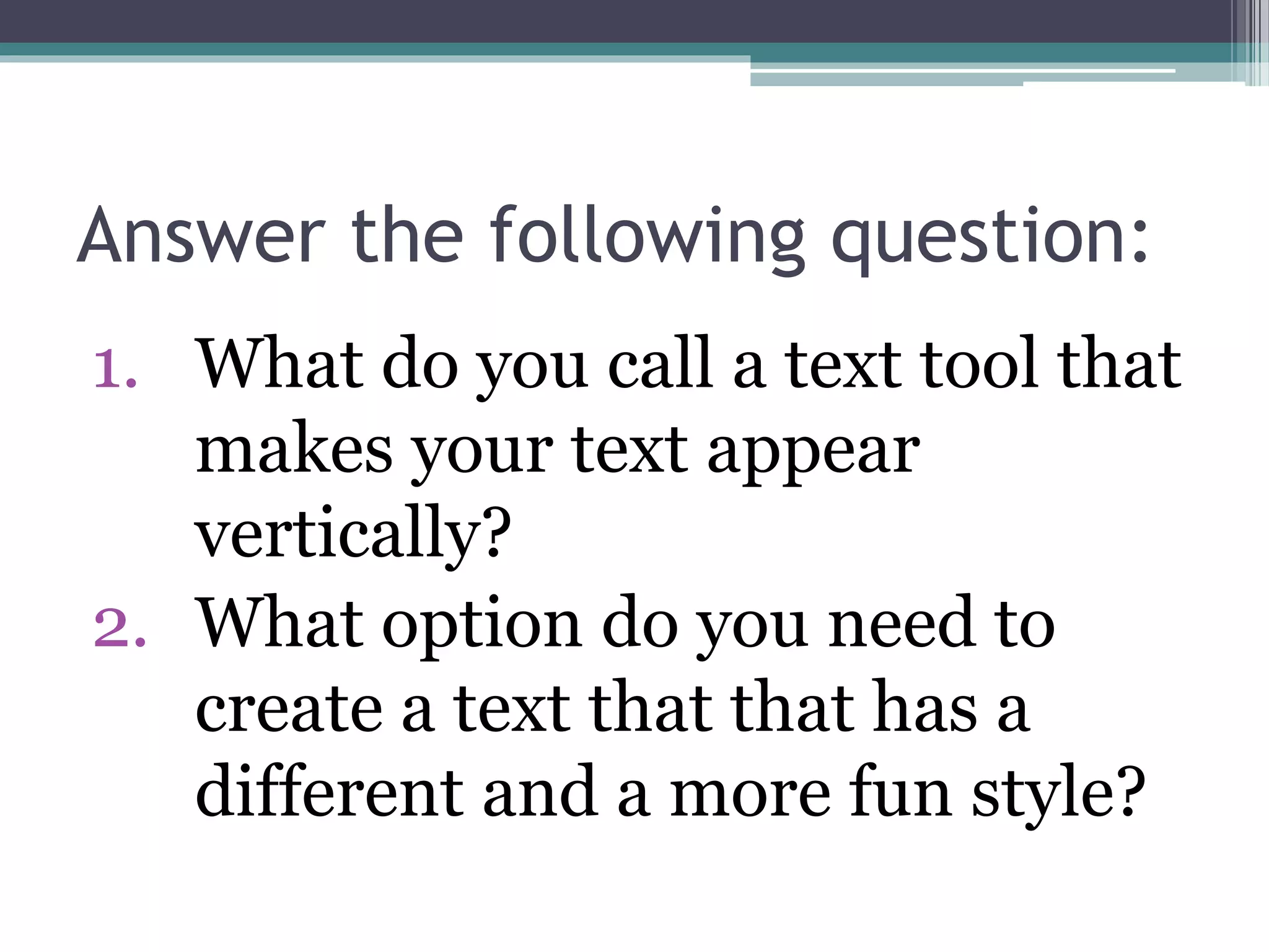 Answer the following question:
1. What do you call a text tool that
makes your text appear
vertically?
2. What option do you need to
create a text that that has a
different and a more fun style?
 