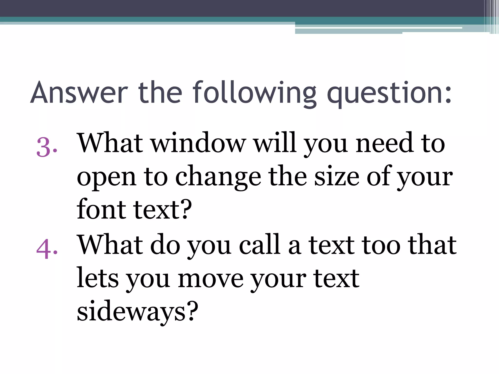Answer the following question:
3. What window will you need to
open to change the size of your
font text?
4. What do you call a text too that
lets you move your text
sideways?
 