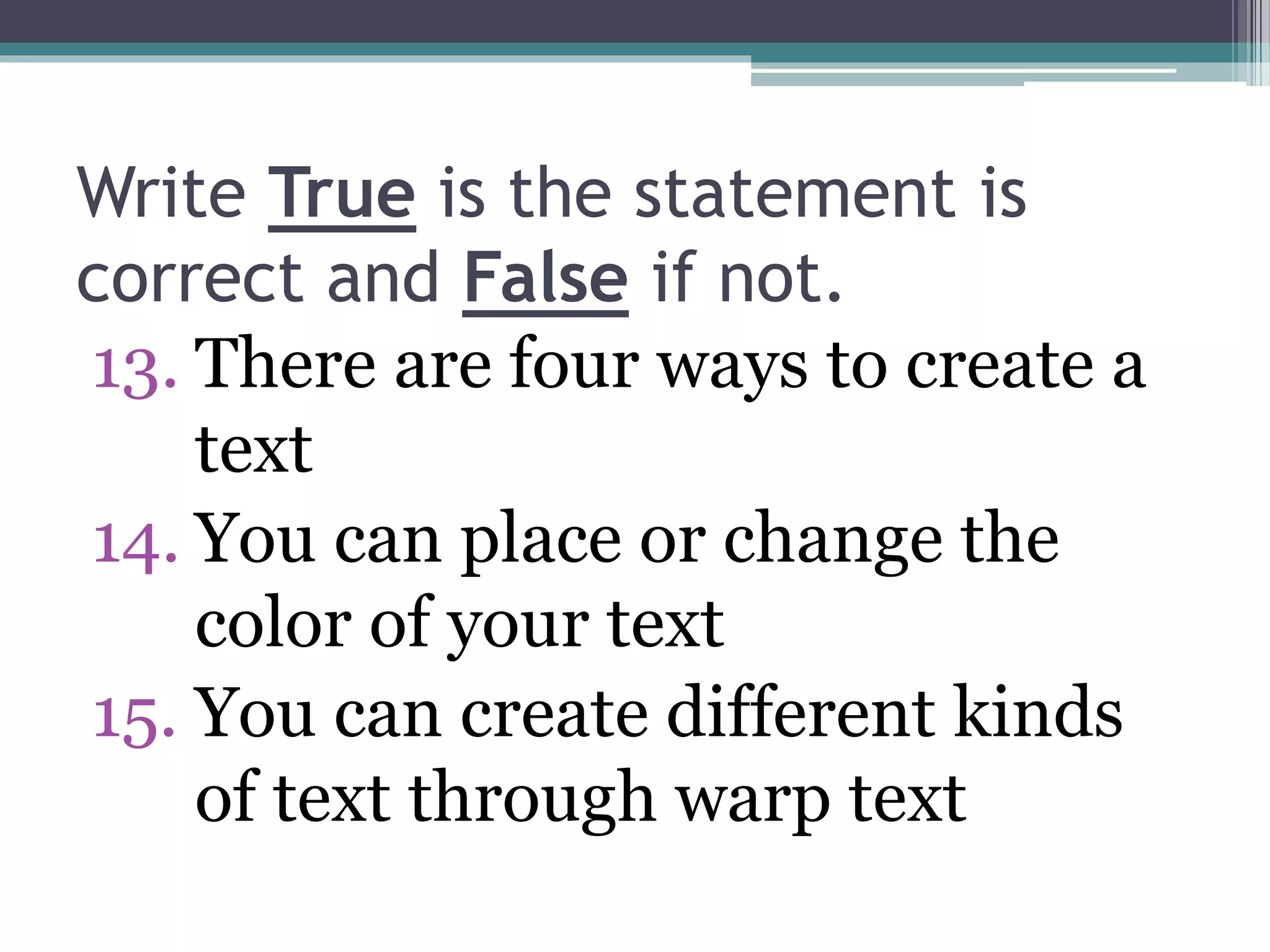 Write True is the statement is
correct and False if not.
13. There are four ways to create a
text
14. You can place or change the
color of your text
15. You can create different kinds
of text through warp text
 