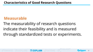 ENGAGE EXPLORE EXPLAIN EXTEND
EVALUAT
Measurable
The measurability of research questions
indicate their feasibility and is measured
through standardized tests or experiments.
Characteristics of Good Research Questions
21
 