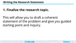 ENGAGE EXPLORE EXPLAIN EXTEND
EVALUAT
Writing the Research Statement
23
23
1. Finalize the research topic.
This will allow you to draft a coherent
statement of the problem and give you guided
starting point and inquiry.
 