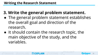 ENGAGE EXPLORE EXPLAIN EXTEND
EVALUAT
Writing the Research Statement
27
27
3. Write the general problem statement.
● The general problem statement establishes
the overall goal and direction of the
research.
● It should contain the research topic, the
main objective of the study, and the
variables.
 