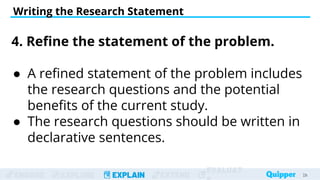 ENGAGE EXPLORE EXPLAIN EXTEND
EVALUAT
Writing the Research Statement
29
29
4. Refine the statement of the problem.
● A refined statement of the problem includes
the research questions and the potential
benefits of the current study.
● The research questions should be written in
declarative sentences.
 