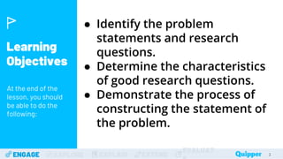 Learning
Objectives
At the end of the
lesson, you should
be able to do the
following:
ENGAGE EXPLORE EXPLAIN EXTEND
EVALUAT 3
● Identify the problem
statements and research
questions.
● Determine the characteristics
of good research questions.
● Demonstrate the process of
constructing the statement of
the problem.
3
 