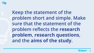 Tip
Keep the statement of the
problem short and simple. Make
sure that the statement of the
problem reflects the research
problem, research questions,
and the aims of the study.
30
 