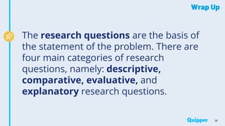 Wrap Up
The research questions are the basis of
the statement of the problem. There are
four main categories of research
questions, namely: descriptive,
comparative, evaluative, and
explanatory research questions.
36
 