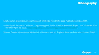 Bibliography
40
Singh, Kultar. Quantitative Social Research Methods. New Delhi: Sage Publications India, 2007.
University of Southern California. “Organizing your Social Sciences Research Paper.” USC Libraries. Last
modified April 20, 2020. https://libguides.usc.edu/writingguide/researchproblem.
Waters, Donald. Quantitative Methods for Business. 4th ed. England: Pearson Education Limited, 2008.
 