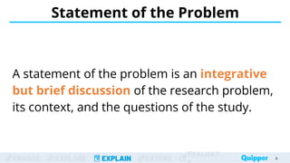 ENGAGE EXPLORE EXPLAIN EXTEND
EVALUAT
A statement of the problem is an integrative
but brief discussion of the research problem,
its context, and the questions of the study.
Statement of the Problem
6
 
