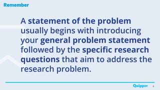 Remember
A statement of the problem
usually begins with introducing
your general problem statement
followed by the specific research
questions that aim to address the
research problem.
9
 