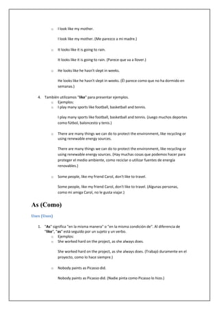 o   I look like my mother.

              I look like my mother. (Me parezco a mi madre.)

          o   It looks like it is going to rain.

              It looks like it is going to rain. (Parece que va a llover.)

          o   He looks like he hasn't slept in weeks.

              He looks like he hasn't slept in weeks. (Él parece como que no ha dormido en
              semanas.)

   4. También utilizamos "like" para presentar ejemplos.
         o Ejemplos:
         o I play many sports like football, basketball and tennis.

              I play many sports like football, basketball and tennis. (Juego muchos deportes
              como fútbol, baloncesto y tenis.)

          o   There are many things we can do to protect the environment, like recycling or
              using renewable energy sources.

              There are many things we can do to protect the environment, like recycling or
              using renewable energy sources. (Hay muchas cosas que podemos hacer para
              proteger el medio ambiente, como reciclar o utilizar fuentes de energía
              renovables.)

          o   Some people, like my friend Carol, don't like to travel.

              Some people, like my friend Carol, don't like to travel. (Algunas personas,
              como mi amiga Carol, no le gusta viajar.)


As (Como)
Uses (Usos)

   1. "As" significa "en la misma manera" o "en la misma condición de". Al diferencia de
      "like", "as" está seguido por un sujeto y un verbo.
           o Ejemplos:
           o She worked hard on the project, as she always does.

              She worked hard on the project, as she always does. (Trabajó duramente en el
              proyecto, como lo hace siempre.)

          o   Nobody paints as Picasso did.

              Nobody paints as Picasso did. (Nadie pinta como Picasso lo hizo.)
 