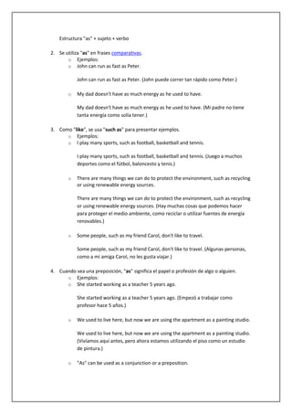 Estructura "as" + sujeto + verbo

2. Se utiliza "as" en frases comparativas.
       o Ejemplos:
       o John can run as fast as Peter.

            John can run as fast as Peter. (John puede correr tan rápido como Peter.)

        o   My dad doesn't have as much energy as he used to have.

            My dad doesn't have as much energy as he used to have. (Mi padre no tiene
            tanta energía como solía tener.)

3. Como "like", se usa "such as" para presentar ejemplos.
      o Ejemplos:
      o I play many sports, such as football, basketball and tennis.

            I play many sports, such as football, basketball and tennis. (Juego a muchos
            deportes como el fútbol, baloncesto y tenis.)

        o   There are many things we can do to protect the environment, such as recycling
            or using renewable energy sources.

            There are many things we can do to protect the environment, such as recycling
            or using renewable energy sources. (Hay muchas cosas que podemos hacer
            para proteger el medio ambiente, como reciclar o utilizar fuentes de energía
            renovables.)

        o   Some people, such as my friend Carol, don't like to travel.

            Some people, such as my friend Carol, don't like to travel. (Algunas personas,
            como a mi amiga Carol, no les gusta viajar.)

4. Cuando sea una preposición, "as" significa el papel o profesión de algo o alguien.
      o Ejemplos:
      o She started working as a teacher 5 years ago.

            She started working as a teacher 5 years ago. (Empezó a trabajar como
            profesor hace 5 años.)

        o   We used to live here, but now we are using the apartment as a painting studio.

            We used to live here, but now we are using the apartment as a painting studio.
            (Vivíamos aquí antes, pero ahora estamos utilizando el piso como un estudio
            de pintura.)

        o   "As" can be used as a conjunction or a preposition.
 