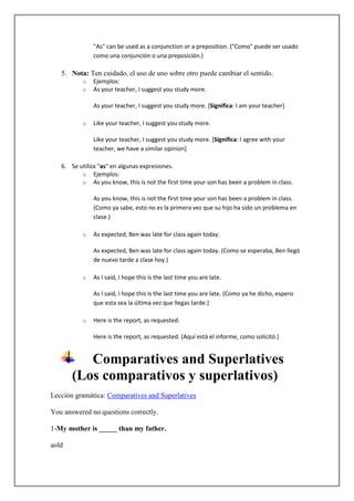 "As" can be used as a conjunction or a preposition. ("Como" puede ser usado
              como una conjunción o una preposición.)

   5. Nota: Ten cuidado, el uso de uno sobre otro puede cambiar el sentido.
          o   Ejemplos:
          o   As your teacher, I suggest you study more.

              As your teacher, I suggest you study more. [Significa: I am your teacher]

          o   Like your teacher, I suggest you study more.

              Like your teacher, I suggest you study more. [Significa: I agree with your
              teacher, we have a similar opinion]

   6. Se utiliza "as" en algunas expresiones.
          o Ejemplos:
          o As you know, this is not the first time your son has been a problem in class.

              As you know, this is not the first time your son has been a problem in class.
              (Como ya sabe, esto no es la primera vez que su hijo ha sido un problema en
              clase.)

          o   As expected, Ben was late for class again today.

              As expected, Ben was late for class again today. (Como se esperaba, Ben llegó
              de nuevo tarde a clase hoy.)

          o   As I said, I hope this is the last time you are late.

              As I said, I hope this is the last time you are late. (Como ya he dicho, espero
              que esta sea la última vez que llegas tarde.)

          o   Here is the report, as requested.

              Here is the report, as requested. (Aquí está el informe, como solicitó.)


          Comparatives and Superlatives
       (Los comparativos y superlativos)
Lección gramática: Comparatives and Superlatives

You answered no questions correctly.

1-My mother is _____ than my father.

aold
 