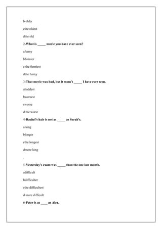 b older

cthe oldest

dthe old

2-What is _____ movie you have ever seen?

afunny

bfunnier

c the funniest

dthe funny

3-That movie was bad, but it wasn't _____ I have ever seen.

abaddest

bworsest

cworse

d the worst

4-Rachel's hair is not as _____ as Sarah's.

a long

blonger

cthe longest

dmore long

.

5-Yesterday's exam was _____ than the one last month.

adifficult

bdifficulter

cthe difficultest

d more difficult

6-Peter is as ____ as Alex.
 