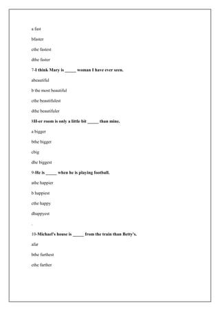 a fast

bfaster

cthe fastest

dthe faster

7-I think Mary is _____ woman I have ever seen.

abeautiful

b the most beautiful

cthe beautifulest

dthe beautifuler

8H-er room is only a little bit _____ than mine.

a bigger

bthe bigger

cbig

dhe biggest

9-He is _____ when he is playing football.

athe happier

b happiest

cthe happy

dhappyest

.

10-Michael's house is _____ from the train than Betty's.

afar

bthe furthest

cthe farther
 