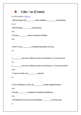 Like / as (Como)
Lección gramática: Like / as

1-Howard sings with __________ much confidence __________ a professional.

aas, as

2-Howard sings __________ a professional.

alike

3-It is just __________ Jenny to forget my birthday.

alike



4-Peter's work __________ a consultant keeps him very busy.

aas

.

5-__________ your boss, I think you need to work harder. [= I am your boss]

aAs

6-__________ your boss, I think you need to work harder. [= I am not your boss]

aLike

7-Vanessa won the race, __________ expected.

aas

.

8-You're bedroom is a mess. It's __________ a bomb exploded in there!

alike

9-It looks __________ it's going to be another beautiful day.

alike

10-He blamed everyone else for his mistakes __________ he always does.

as
 