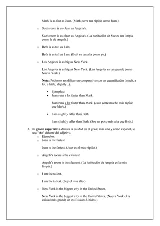 Mark is as fast as Juan. (Mark corre tan rápido como Juan.)

       o   Sue's room is as clean as Angela's.

           Sue's room is as clean as Angela's. (La habitación de Sue es tan limpia
           como la de Angela.)

       o   Beth is as tall as I am.

           Beth is as tall as I am. (Beth es tan alta como yo.)

       o   Los Angeles is as big as New York.

           Los Angeles is as big as New York. (Los Angeles es tan grande como
           Nueva York.)

           Nota: Podemos modificar un comparativo con un cuantificador (much, a
           lot, a little, slightly...).

                  Ejemplos:
                  Juan runs a lot faster than Mark.

                   Juan runs a lot faster than Mark. (Juan corre mucho más rápido
                   que Mark.)

                  I am slightly taller than Beth.

                   I am slightly taller than Beth. (Soy un poco más alta que Beth.)

3. El grado superlativo denota la calidad en el grado más alto y como espanol, se
   usa "the" delante del adjetivo.
       o Ejemplos:
       o Juan is the fastest.

           Juan is the fastest. (Juan es el más rápido.)

       o   Angela's room is the cleanest.

           Angela'a room is the cleanest. (La habitación de Angela es la más
           limpia.)

       o   I am the tallest.

           I am the tallest. (Soy el más alto.)

       o   New York is the biggest city in the United States.

           New York is the biggest city in the United States. (Nueva York el la
           cuidad más grande de los Estados Unidos.)
 
