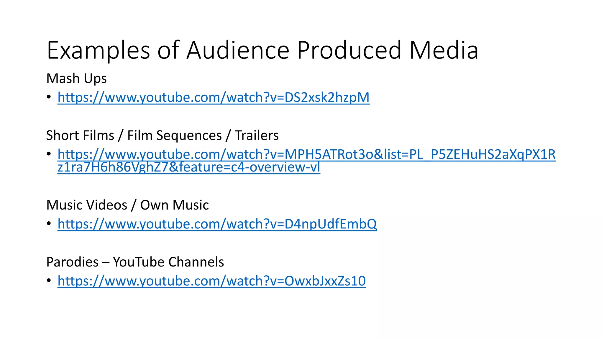 Examples of Audience Produced Media
Mash Ups
• https://www.youtube.com/watch?v=DS2xsk2hzpM
Short Films / Film Sequences / Trailers
• https://www.youtube.com/watch?v=MPH5ATRot3o&list=PL_P5ZEHuHS2aXqPX1R
z1ra7H6h86VghZ7&feature=c4-overview-vl
Music Videos / Own Music
• https://www.youtube.com/watch?v=D4npUdfEmbQ
Parodies – YouTube Channels
• https://www.youtube.com/watch?v=OwxbJxxZs10
 