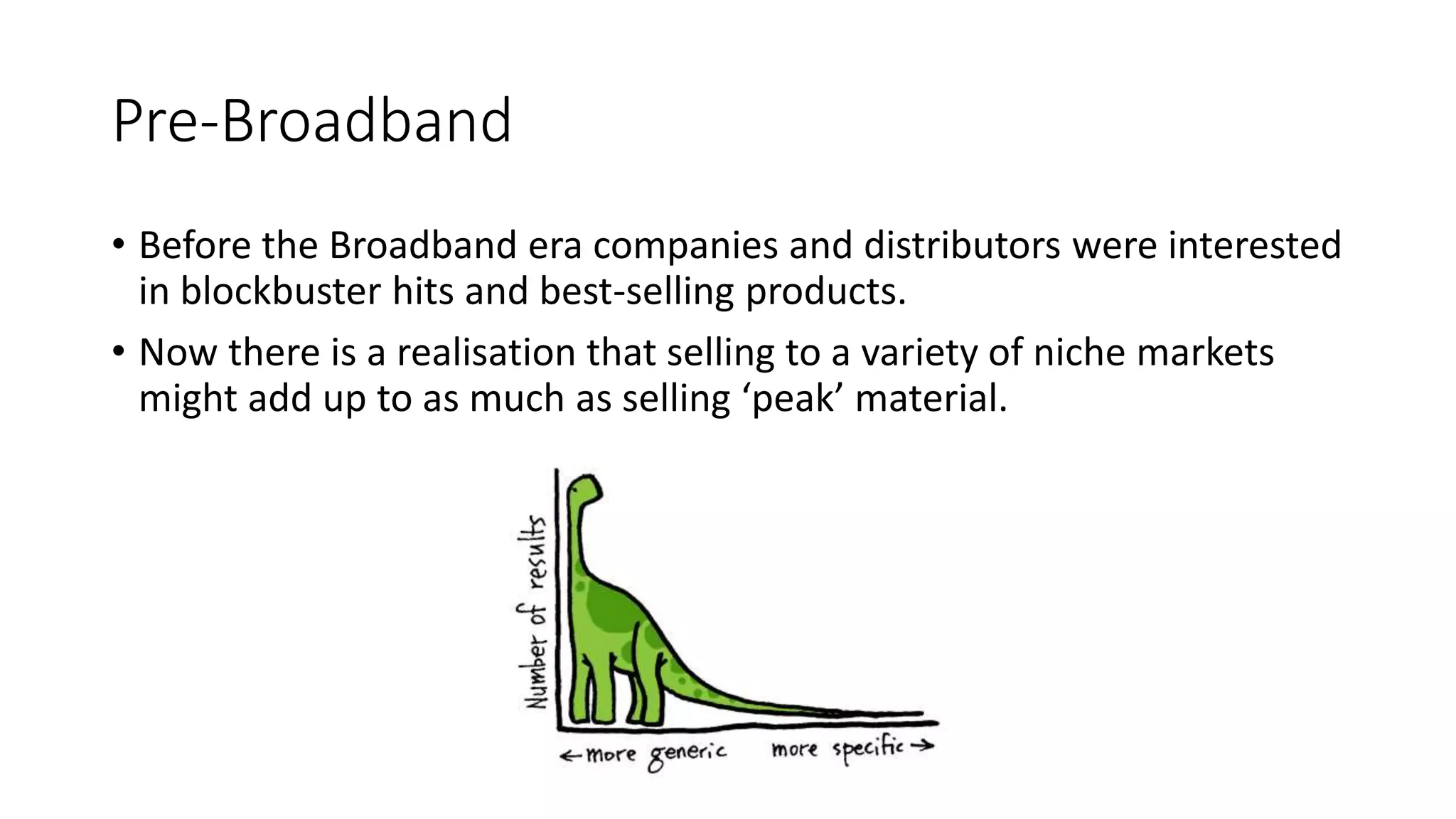 Pre-Broadband
• Before the Broadband era companies and distributors were interested
in blockbuster hits and best-selling products.
• Now there is a realisation that selling to a variety of niche markets
might add up to as much as selling ‘peak’ material.
 