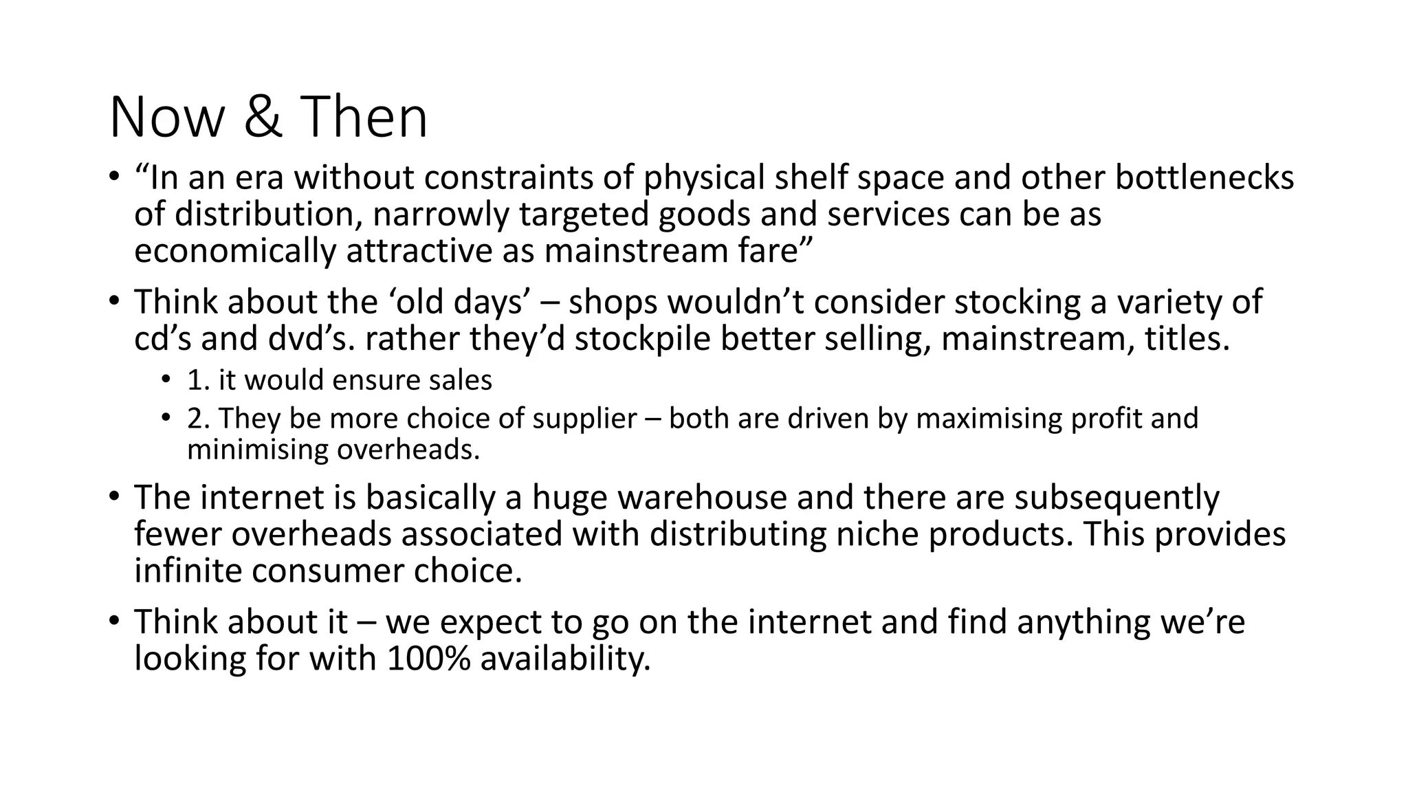 Now & Then
• “In an era without constraints of physical shelf space and other bottlenecks
of distribution, narrowly targeted goods and services can be as
economically attractive as mainstream fare”
• Think about the ‘old days’ – shops wouldn’t consider stocking a variety of
cd’s and dvd’s. rather they’d stockpile better selling, mainstream, titles.
• 1. it would ensure sales
• 2. They be more choice of supplier – both are driven by maximising profit and
minimising overheads.
• The internet is basically a huge warehouse and there are subsequently
fewer overheads associated with distributing niche products. This provides
infinite consumer choice.
• Think about it – we expect to go on the internet and find anything we’re
looking for with 100% availability.
 