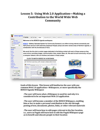 Lesson 5:  Using Web 2.0 Application—Making a 
Contribution to the World Wide Web 
Community 
   
 
 
 
 
 
 
 
 
 
 
Goals of this lesson:  This lesson will familiarize the user with one 
common Web 2.0 application—Wikispaces, or more specifically the 
BOSCO­Uganda Wikispace 
­The user will learn what a Wikispace is used for and why it is 
considered to be an important Web 2.0 application  
 
­The user will become a member of the BOSCO Wikispace, enabling 
him or her to make a personal contribution to the site through 
posting of text, documents, photos, links, or other relevant materials 
 
­The user will learn how to edit pages relevant to his/her location, 
i.e., users in Pagak will learn how to edit the Pagak Wikispace page 
as to benefit and educate people in their location 
 