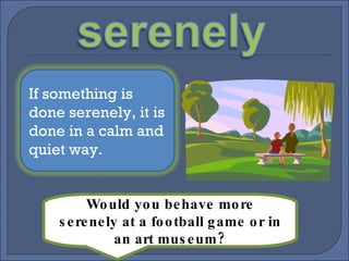 Would you behave more serenely at a football game or in an art museum? If something is done serenely, it is done in a calm and quiet way. 