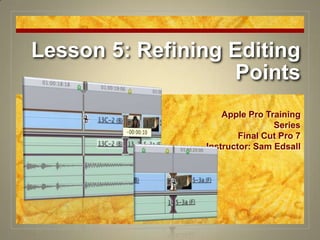 Lesson 5: Refining Editing Points Apple Pro Training Series Final Cut Pro 7 Instructor: Sam Edsall 