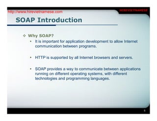 HIREVIETNAMESE
http://www.hirevietnamese.com

    SOAP Introduction

        Why SOAP?
          It is important for application development to allow Internet
           communication between programs.

            HTTP is supported by all Internet browsers and servers.

            SOAP provides a way to communicate between applications
             running on different operating systems, with different
             technologies and programming languages.




                                                                           5
 