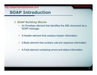 HIREVIETNAMESE
http://www.hirevietnamese.com

    SOAP Introduction

        SOAP Building Blocks
           An Envelope element that identifies the XML document as a
            SOAP message.

            A Header element that contains header information.

            A Body element that contains call and response information.

            A Fault element containing errors and status information.




                                                                           6
 
