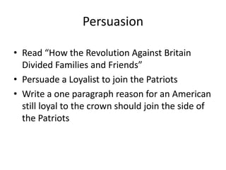 Persuasion

• Read “How the Revolution Against Britain
  Divided Families and Friends”
• Persuade a Loyalist to join the Patriots
• Write a one paragraph reason for an American
  still loyal to the crown should join the side of
  the Patriots
 