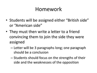 Homework
• Students will be assigned either “British side”
  or “American side”
• They must then write a letter to a friend
  convincing them to join the side they were
  assigned
  – Letter will be 3 paragraphs long; one paragraph
    should be a conclusion
  – Students should focus on the strengths of their
    side and the weaknesses of the opposition
 