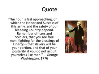 Quote
"The hour is fast approaching, on
  which the Honor and Success of
  this army, and the safety of our
     bleeding Country depend.
       Remember officers and
     Soldiers, that you are free
 men, fighting for the blessings of
    Liberty -- that slavery will be
   your portion, and that of your
   posterity, if you do not acquit
  yourselves like men." -- George
         Washington, 1776
 