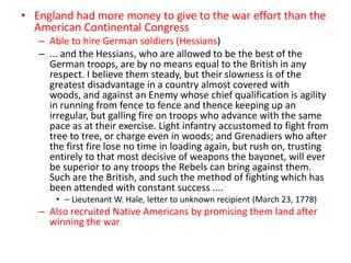 • England had more money to give to the war effort than the
  American Continental Congress
   – Able to hire German soldiers (Hessians)
   – ... and the Hessians, who are allowed to be the best of the
     German troops, are by no means equal to the British in any
     respect. I believe them steady, but their slowness is of the
     greatest disadvantage in a country almost covered with
     woods, and against an Enemy whose chief qualification is agility
     in running from fence to fence and thence keeping up an
     irregular, but galling fire on troops who advance with the same
     pace as at their exercise. Light infantry accustomed to fight from
     tree to tree, or charge even in woods; and Grenadiers who after
     the first fire lose no time in loading again, but rush on, trusting
     entirely to that most decisive of weapons the bayonet, will ever
     be superior to any troops the Rebels can bring against them.
     Such are the British, and such the method of fighting which has
     been attended with constant success ....
       • – Lieutenant W. Hale, letter to unknown recipient (March 23, 1778)
   – Also recruited Native Americans by promising them land after
     winning the war
 