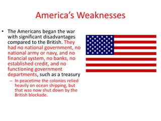 America’s Weaknesses
• The Americans began the war
  with significant disadvantages
  compared to the British. They
  had no national government, no
  national army or navy, and no
  financial system, no banks, no
  established credit, and no
  functioning government
  departments, such as a treasury
   – In peacetime the colonies relied
     heavily on ocean shipping, but
     that was now shut down by the
     British blockade.
 
