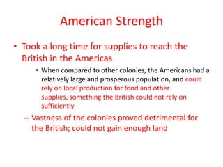 American Strength
• Took a long time for supplies to reach the
  British in the Americas
     • When compared to other colonies, the Americans had a
       relatively large and prosperous population, and could
       rely on local production for food and other
       supplies, something the British could not rely on
       sufficiently
  – Vastness of the colonies proved detrimental for
    the British; could not gain enough land
 