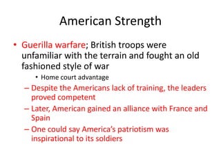 American Strength
• Guerilla warfare; British troops were
  unfamiliar with the terrain and fought an old
  fashioned style of war
     • Home court advantage
  – Despite the Americans lack of training, the leaders
    proved competent
  – Later, American gained an alliance with France and
    Spain
  – One could say America’s patriotism was
    inspirational to its soldiers
 