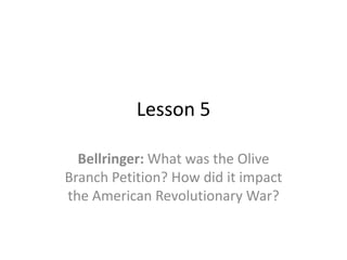 Lesson 5

  Bellringer: What was the Olive
Branch Petition? How did it impact
the American Revolutionary War?
 