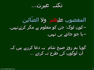 ‫نكتہ عبرت...‬

                          ‫المغضوب عليھم ول الضّالين‬
             ‫– كون لوگ: جن كو معلوم ہے مگر كرتےنہيں.‬
                                 ‫– يا جو جانتے ہی نہيں.‬

               ‫گويا ہم روز صبح شام يہ دعا كررہے ہيں كہ‬
                          ‫ان لوگوں كی طرح نہ كردے ...‬


‫‪www.understandquran.com‬‬                                   ‫7‬
 