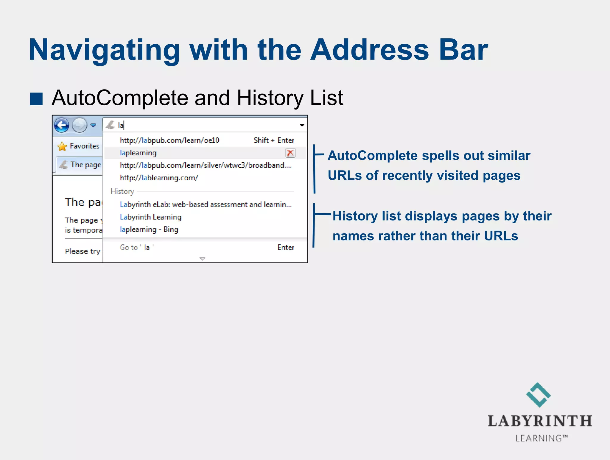 Navigating with the Address Bar
   AutoComplete and History List

                               AutoComplete spells out similar
                               URLs of recently visited pages


                               History list displays pages by their
                               names rather than their URLs
 